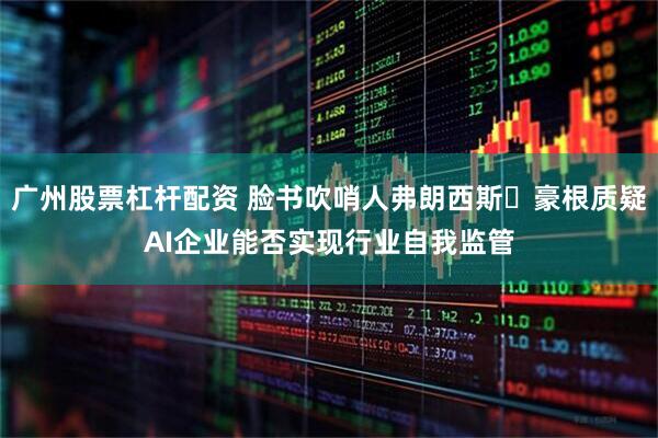 广州股票杠杆配资 脸书吹哨人弗朗西斯・豪根质疑AI企业能否实现行业自我监管