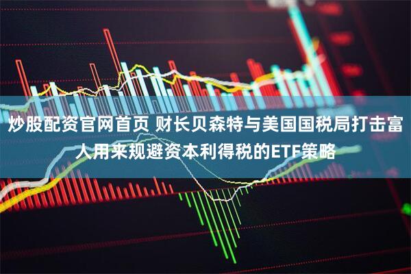 炒股配资官网首页 财长贝森特与美国国税局打击富人用来规避资本利得税的ETF策略